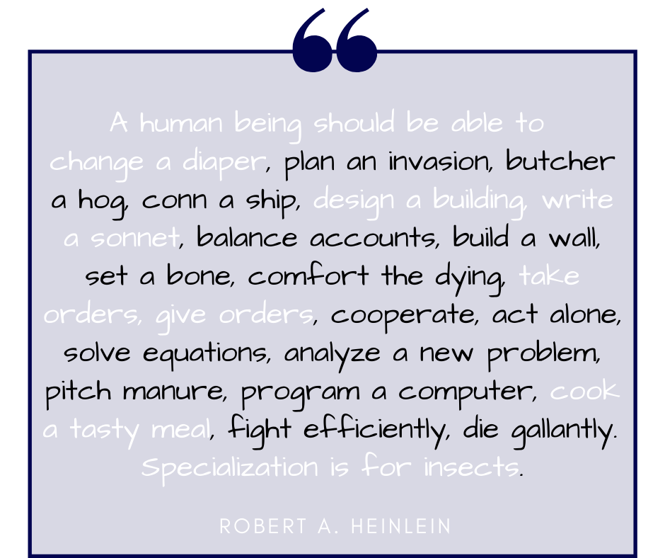 “A human being should be able to change a diaper, plan an invasion, butcher a hog, conn a ship, design a building, write a sonnet, balance accounts, build a wall, set a bone, comfort the dying, take orders, give orders, cooperate, act alone, solve equations, analyze a new problem, pitch manure, program a computer, cook a tasty meal, fight efficiently, die gallantly. Specialization is for insects.”